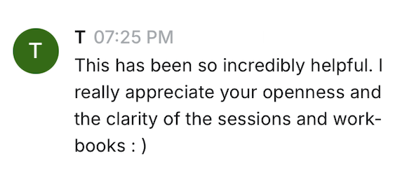 T: This has been so incredibly helpful. I really appreciate your openness and the clarity of the sessions and workbooks.